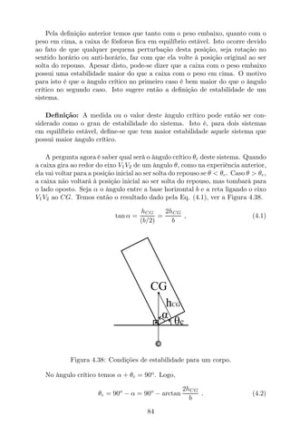 Pela deﬁnição anterior temos que tanto com o peso embaixo, quanto com o
peso em cima, a caixa de fósforos ﬁca em equilíbrio estável. Isto ocorre devido
ao fato de que qualquer pequena perturbação desta posição, seja rotação no
sentido horário ou anti-horário, faz com que ela volte à posição original ao ser
solta do repouso. Apesar disto, pode-se dizer que a caixa com o peso embaixo
possui uma estabilidade maior do que a caixa com o peso em cima. O motivo
para isto é que o ângulo crítico no primeiro caso é bem maior do que o ângulo
crítico no segundo caso. Isto sugere então a deﬁnição de estabilidade de um
sistema.
Deﬁnição: A medida ou o valor deste ângulo crítico pode então ser con-
siderado como o grau de estabilidade do sistema. Isto é, para dois sistemas
em equilíbrio estável, deﬁne-se que tem maior estabilidade aquele sistema que
possui maior ângulo crítico.
A pergunta agora é saber qual será o ângulo crítico θc deste sistema. Quando
a caixa gira ao redor do eixo V1V2 de um ângulo θ, como na experiência anterior,
ela vai voltar para a posição inicial ao ser solta do repouso se θ < θc. Caso θ > θc,
a caixa não voltará à posição inicial ao ser solta do repouso, mas tombará para
o lado oposto. Seja α o ângulo entre a base horizontal b e a reta ligando o eixo
V1V2 ao CG. Temos então o resultado dado pela Eq. (4.1), ver a Figura 4.38.
tan α =
hCG
(b/2)
=
2hCG
b
, (4.1)
θc
CG
α
hCG
Figura 4.38: Condições de estabilidade para um corpo.
No ângulo crítico temos α + θc = 90o
. Logo,
θc = 90o
− α = 90o
− arctan
2hCG
b
. (4.2)
84
 