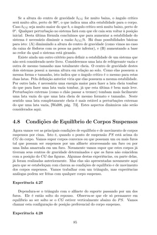 Se a altura do centro de gravidade hCG for muito baixa, o ângulo crítico
será muito alto, perto de 90o
, o que indica uma alta estabilidade para o corpo.
Caso hCG seja muito maior do que b, o ângulo crítico será muito baixo, perto de
0o
. Qualquer perturbação no sistema fará com que ele caia sem voltar à posição
inicial. Desta última fórmula concluímos que para aumentar a estabilidade do
sistema é necessário diminuir a razão hCG/b. Há duas possibilidades básicas
para isto: (A) diminuindo a altura do centro de gravidade (como vimos no caso
da caixa de fósforos com os pesos na parte inferior), e (B) aumentando a base
ao redor da qual o sistema está girando.
Existe ainda um outro critério para deﬁnir a estabilidade de um sistema que
não será considerado neste livro. Consideremos uma lata de refrigerante vazia e
outra de mesmo tamanho mas totalmente cheia. O centro de gravidade destes
dois sistemas possui a mesma altura em relação ao solo. Como elas possuem a
mesma forma e tamanho, isto indica que o ângulo crítico é o mesmo para estas
duas latas. Pela deﬁnição anterior viria que elas possuem a mesma estabilidade.
Por outro lado, é necessário uma energia maior para fazer a lata cheia tombar
do que para fazer uma lata vazia tombar, já que esta última é bem mais leve.
Perturbações externas (como o chão passar a tremer) tombam mais facilmente
uma lata vazia do que uma lata cheia de mesmo formato e tamanho. Neste
sentido uma lata completamente cheia é mais estável a perturbações externas
do que uma lata vazia, [Wal08, pág. 73]. Estes aspectos dinâmicos não serão
considerados aqui.
4.8 Condições de Equilíbrio de Corpos Suspensos
Agora vamos ver as principais condições de equilíbrio e de movimento de corpos
suspensos por cima. Isto é, quando o ponto de suspensão PS está acima do
CG do corpo. Vamos supor corpos convexos ou que possuam um ou mais furos
tal que possam ser suspensos por um alﬁnete atravessando um furo ou por
uma linha amarrada em um furo. Novamente vamos supor que estes corpos já
tiveram seus centros de gravidade determinados e que os furos não coincidem
com a posição do CG das ﬁguras. Algumas destas experiências, ou parte delas,
já foram realizadas anteriormente. Mas elas são apresentadas novamente aqui
para que se estabeleçam com clareza as condições de equilíbrio e de movimento
dos corpos suspensos. Vamos trabalhar com um triângulo, mas experiências
análogas podem ser feitas com qualquer corpo suspenso.
Experiência 4.27
Dependura-se o triângulo com o alﬁnete do suporte passando por um dos
furos. Ele é então solto do repouso. Observa-se que ele só permanece em
equilíbrio ao ser solto se o CG estiver verticalmente abaixo do PS. Vamos
chamar esta conﬁguração de posição preferencial do corpo suspenso.
Experiência 4.28
85
 