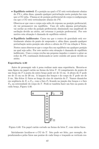 • Equilíbrio estável: É a posição na qual o CG está verticalmente abaixo
do PS e, além disso, quando qualquer perturbação nesta posição faz com
que o CG suba. Chama-se de posição preferencial do corpo à conﬁguração
em que o CG está verticalmente abaixo do PS.
Observa-se que caso o corpo seja solto do repouso na posição preferencial,
ele vai permanecer em equilíbrio. Caso ele sofra alguma perturbação,
vai oscilar ao redor da posição preferencial, diminuindo sua amplitude de
oscilação devido ao atrito, até retornar à posição preferencial. Por este
motivo esta situação é chamada de equilíbrio estável.
• Equilíbrio indiferente: Casos em que o centro de gravidade está ver-
ticalmente abaixo do ponto de suspensão e, além disso, quando qualquer
perturbação nesta posição não altera a altura do CG em relação à Terra.
Nestes casos observa-se que o corpo ﬁca em equilíbrio em qualquer posição
na qual seja solto. Por este motivo esta situação é chamada de equilíbrio
indiferente. Caso o corpo receba um pequeno impulso e comece a girar ao
redor do PS, continuará deslocando-se neste sentido até parar devido ao
atrito.
Experiência 4.30
Antes de prosseguir vale à pena realizar mais uma experiência. Recorta-se
uma ﬁgura em papel cartão na forma da letra T . O comprimento da ponta de
um braço do T à ponta do outro braço pode ser de 15 cm. A altura do T pode
ser de 15 cm ou de 20 cm. A largura dos braços e do corpo do T pode ser de
2 cm. São feitos 11 furos ao longo do eixo de simetria do T . Vamos chamá-los
em seqüência de F1 a F11, com o furo F1 ﬁcando na junção dos braços e o furo
F11 na extremidade do corpo do T . Pode-se também fazer um furo na ponta de
cada braço, Figura 4.40.
F1
F11
Figura 4.40: Um papel cartão cortado na forma da letra T , com vários furos.
Inicialmente localiza-se o CG do T . Isto pode ser feito, por exemplo, de-
pendurando-o pelos furos nas pontas de cada braço e traçando as verticais res-
87
 