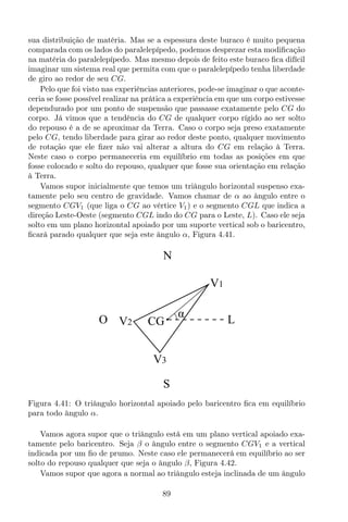 sua distribuição de matéria. Mas se a espessura deste buraco é muito pequena
comparada com os lados do paralelepípedo, podemos desprezar esta modiﬁcação
na matéria do paralelepípedo. Mas mesmo depois de feito este buraco ﬁca difícil
imaginar um sistema real que permita com que o paralelepípedo tenha liberdade
de giro ao redor de seu CG.
Pelo que foi visto nas experiências anteriores, pode-se imaginar o que aconte-
ceria se fosse possível realizar na prática a experiência em que um corpo estivesse
dependurado por um ponto de suspensão que passasse exatamente pelo CG do
corpo. Já vimos que a tendência do CG de qualquer corpo rígido ao ser solto
do repouso é a de se aproximar da Terra. Caso o corpo seja preso exatamente
pelo CG, tendo liberdade para girar ao redor deste ponto, qualquer movimento
de rotação que ele ﬁzer não vai alterar a altura do CG em relação à Terra.
Neste caso o corpo permaneceria em equilíbrio em todas as posições em que
fosse colocado e solto do repouso, qualquer que fosse sua orientação em relação
à Terra.
Vamos supor inicialmente que temos um triângulo horizontal suspenso exa-
tamente pelo seu centro de gravidade. Vamos chamar de α ao ângulo entre o
segmento CGV1 (que liga o CG ao vértice V1) e o segmento CGL que indica a
direção Leste-Oeste (segmento CGL indo do CG para o Leste, L). Caso ele seja
solto em um plano horizontal apoiado por um suporte vertical sob o baricentro,
ﬁcará parado qualquer que seja este ângulo α, Figura 4.41.
N
S
LO
α
V1
V2
V3
CG
Figura 4.41: O triângulo horizontal apoiado pelo baricentro ﬁca em equilíbrio
para todo ângulo α.
Vamos agora supor que o triângulo está em um plano vertical apoiado exa-
tamente pelo baricentro. Seja β o ângulo entre o segmento CGV1 e a vertical
indicada por um ﬁo de prumo. Neste caso ele permanecerá em equilíbrio ao ser
solto do repouso qualquer que seja o ângulo β, Figura 4.42.
Vamos supor que agora a normal ao triângulo esteja inclinada de um ângulo
89
 