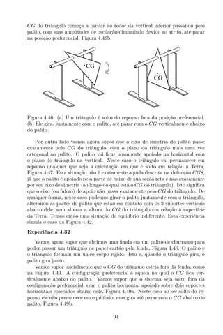 CG do triângulo começa a oscilar ao redor da vertical inferior passando pelo
palito, com suas amplitudes de oscilação diminuindo devido ao atrito, até parar
na posição preferencial, Figura 4.46b.
CG
CG
Figura 4.46: (a) Um triângulo é solto do repouso fora da posição preferencial.
(b) Ele gira, juntamente com o palito, até parar com o CG verticalmente abaixo
do palito.
Por outro lado vamos agora supor que o eixo de simetria do palito passe
exatamente pelo CG do triângulo, com o plano do triângulo mais uma vez
ortogonal ao palito. O palito vai ﬁcar novamente apoiado na horizontal com
o plano do triângulo na vertical. Neste caso o triângulo vai permanecer em
repouso qualquer que seja a orientação em que é solto em relação à Terra,
Figura 4.47. Esta situação não é exatamente aquela descrita na deﬁnição CG8,
já que o palito é apoiado pela parte de baixo de sua seção reta e não exatamente
por seu eixo de simetria (ao longo do qual está o CG do triângulo). Isto signiﬁca
que o eixo (ou fulcro) de apoio não passa exatamente pelo CG do triângulo. De
qualquer forma, neste caso podemos girar o palito juntamente com o triângulo,
alterando as partes do palito que estão em contato com os 2 suportes verticais
abaixo dele, sem alterar a altura do CG do triângulo em relação à superfície
da Terra. Temos então uma situação de equilíbrio indiferente. Esta experiência
simula o caso da Figura 4.42.
Experiência 4.32
Vamos agora supor que abrimos uma fenda em um palito de churrasco para
poder passar um triângulo de papel cartão pela fenda, Figura 4.48. O palito e
o triângulo formam um único corpo rígido. Isto é, quando o triângulo gira, o
palito gira junto.
Vamos supor inicialmente que o CG do triângulo esteja fora da fenda, como
na Figura 4.49. A conﬁguração preferencial é aquela na qual o CG ﬁca ver-
ticalmente abaixo do palito. Vamos supor que o sistema seja solto fora da
conﬁguração preferencial, com o palito horizontal apoiado sobre dois suportes
horizontais colocados abaixo dele, Figura 4.49a. Neste caso ao ser solto do re-
pouso ele não permanece em equilíbrio, mas gira até parar com o CG abaixo do
palito, Figura 4.49b.
94
 