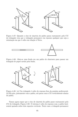 CG
CG
Figura 4.47: Quando o eixo de simetria do palito passa exatamente pelo CG
do triângulo vem que o triângulo permanece em repouso qualquer que seja a
orientação em que é solto em relação à Terra.
Figura 4.48: Abre-se uma fenda em um palito de churrasco para passar um
triângulo de papel cartão pela fenda.
CG
CG
Figura 4.49: (a) Um triângulo é solto do repouso fora da posição preferencial.
(b) Ele gira, juntamente com o palito, até parar com o CG verticalmente abaixo
do palito.
Vamos agora supor que o eixo de simetria do palito passe exatamente pelo
CG do triângulo, Figura 4.50. O sistema é solto do repouso com o palito hori-
zontal apoiado sobre dois suportes verticais. Neste caso o triângulo permanece
95
 