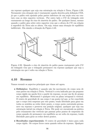 em repouso qualquer que seja sua orientação em relação à Terra, Figura 4.50.
Novamente esta situação não é exatamente aquela descrita pela deﬁnição CG8,
já que o palito está apoiado pelas partes inferiores de sua seção reta em con-
tato com os dois suportes verticais. Por outro lado o CG do triângulo está
exatamente ao longo do eixo de simetria do palito. De qualquer forma, mesmo
quando o palito gira sobre estes suportes vem que a altura do CG em relação
à superfície da Terra não se altera. Ou seja, temos uma situação de equilíbrio
indiferente. Ela simula a situação da Figura 4.43.
CG
CG
Figura 4.50: Quando o eixo de simetria do palito passa exatamente pelo CG
do triângulo vem que o triângulo permanece em repouso qualquer que seja a
orientação em que é solto em relação à Terra.
4.10 Resumo
Vamos resumir os aspectos principais que vimos até agora.
• Deﬁnições: Equilíbrio é quando não há movimento do corpo nem de
suas partes em relação à Terra. Vertical é a reta indicada por um pequeno
corpo rígido em queda livre a partir do repouso, ou por um ﬁo de prumo
em equilíbrio. Horizontal é qualquer reta ou plano ortogonal à vertical.
O centro de gravidade de um corpo é um ponto tal que, se for concebido
que o corpo está suspenso por este ponto, tendo liberdade para girar em
todos os sentidos ao redor deste ponto, o corpo assim sustentado perma-
nece em repouso e preserva sua posição original, qualquer que seja sua
orientação inicial em relação à Terra. Ele pode ser encontrado na prática
pelo cruzamento das verticais que passam pelos pontos de suspensão do
corpo quando ele permanece em equilíbrio ao ser solto do repouso, tendo
liberdade para girar ao redor destes pontos.
• Resultados experimentais: O centro de gravidade é único para cada
corpo rígido. Os corpos livres caem quando soltos do repouso. Qualquer
96
 