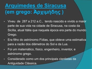 Arquimedes de Siracusa
(em grego: Ἀρχιμήδης )
• Viveu de 287 a 212 a.C., tendo nascido e vivido a maior
parte de sua vida na cidade de Siracusa, na costa da
Sicília, atual Itália que naquela época era parte do mundo
Grego.
• Era filho do astrónomo Fídias, que obteve uma estimativa
para a razão dos diâmetros do Sol e da Lua.
• Foi um matemático, físico, engenheiro, inventor, e
astrónomo grego.
• Considerado como um dos principais cientistas da
Antiguidade Clássica.
 