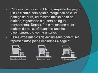• Para resolver esse problema, Arquimedes pegou
um vasilhame com água e mergulhou nele um
pedaço de ouro, de mesma massa dada ao
ourives, registrando o quanto da água
transbordara. Depois, fez o mesmo com um
pedaço de prata, efetuando o registro
e comparando-o com o anterior.
• Esses experimentos de Arquimedes podem ser
representados pelos esquemas a seguir:
 