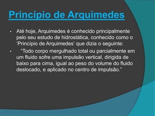 Princípio de Arquimedes
• Até hoje, Arquimedes é conhecido principalmente
pelo seu estudo de hidrostática, conhecido como o
„Princípio de Arquimedes‟ que dizia o seguinte:
• “Todo corpo mergulhado total ou parcialmente em
um fluido sofre uma impulsão vertical, dirigida de
baixo para cima, igual ao peso do volume do fluido
deslocado, e aplicado no centro de impulsão.”
 