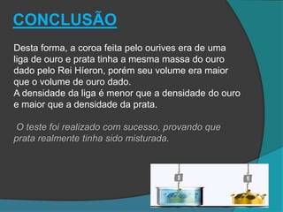 Desta forma, a coroa feita pelo ourives era de uma
liga de ouro e prata tinha a mesma massa do ouro
dado pelo Rei Híeron, porém seu volume era maior
que o volume de ouro dado.
A densidade da liga é menor que a densidade do ouro
e maior que a densidade da prata.
O teste foi realizado com sucesso, provando que
prata realmente tinha sido misturada.
CONCLUSÃO
 