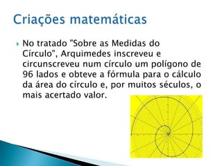 No tratado "Sobre as Medidas do Círculo", Arquimedes inscreveu e circunscreveu num círculo um polígono de 96 lados e obteve a fórmula para o cálculo da área do círculo e, por muitos séculos, o mais acertado valor.Criações matemáticas