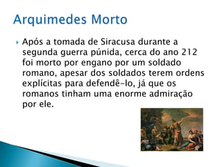 Após a tomada de Siracusa durante a segunda guerra púnida, cerca do ano 212 foi morto por engano por um soldado romano, apesar dos soldados terem ordens explícitas para defendê-lo, já que os romanos tinham uma enorme admiração por ele.Arquimedes Morto