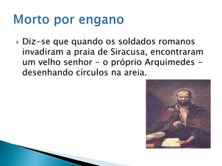 Diz-se que quando os soldados romanos invadiram a praia de Siracusa, encontraram um velho senhor - o próprio Arquimedes - desenhando círculos na areia.Morto por engano