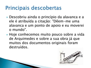 Descobriu ainda o princípio da alavanca e a ele é atribuída a citação: "Dêem-me uma alavanca e um ponto de apoio e eu moverei o mundo".Hoje conhecemos muito pouco sobre a vida de Arquimedes e sobre a sua obra já que muitos dos documentos originais foram destruídos. Principais descobertas