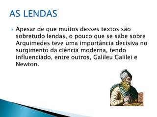 Apesar de que muitos desses textos são sobretudo lendas, o pouco que se sabe sobre Arquimedes teve uma importância decisiva no surgimento da ciência moderna, tendo influenciado, entre outros, Galileu Galilei e Newton.AS LENDAS 