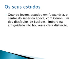 Quando jovem, estudou em Alexandria, o centro do saber da época, com Cônon, um dos discípulos de Euclides. Embora na antiguidade não houvesse clara distinção.Os seus estudos