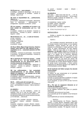 WWW.academiakepler.com
53) El junco se.....; pero siempre..... .
a) doblega - persiste b) desarraiga - cae de pie c)
amilana - envalentona d) arrebata - serena e)
doblega - sigue en pie
54) Ante la imposibilidad de..... políticamente,
idearon su..... .
a) controlarlo - extirpación b) derrotarlo - eliminación
física c) destrozarlo - defenestración d)
amalgamarlo - expulsión e) criticarlo - crimen
55) Los cuerpos..... sepultados en la arena, y en
buen estado de conservación, por lo..... del
terreno.
a) estaban - alcalino b) se ubicaban - brumoso c)
permanecían - húmedo d) yacían - salitroso e)
seguían – sólido
56) El derecho a la..... es..... a cada ser humano.
a) vida - recíproco
b) virtud - especial
c) felicidad - inherente
d) dicha - original
e) profesión - propio
57) Óscar Wilde, Miguel Ángel Asturias, Federico
Chopin, entre otros son sólo algunos de los.....
sepultados en el..... cementerio parisino de Père
Lachaise.
a) famosos - exclusivo b) personajes - monumental
c) escritores - sui géneris d) suertudos - inmenso e)
famosos - majestuoso
58) La aparición de numerosos grupos..... puede
ser signo de la..... de una sociedad, y no
necesariamente de una democracia plena o
muchas propuestas de gobierno.
a) políticos - división b) electorales - disolución c)
religiosos - división d) políticos - fragilidad e)
armados - violencia
59) Las enfermedades..... han aumentado
considerablemente en las últimas décadas
debido a la ingestión..... de comidas con un alto
contenido de colesterol.
a) cardiacas - grande b) cardiovasculares - perenne
c) cardiovasculares - constante d) miocárdicas - alta
e) cardiacas – total
60) El….. define parte del concepto de….. .
a) voto – ciudadanía b) nacimiento – ser humano c)
amor – permeabilidad d) exceso – falta e) teorema -
física
61) GRUPO I:
El pandillaje....., es una verdadera..... social; no
obstante, poco es lo que se hace para..... sus
verdaderas causas, ya que el mismo reside en la.....
de alarmante pobreza de muchos sectores del país,
y en la llamada..... estructural.
a) juvenil - lacra - combatir - situación - violencia
b) marginal - miseria - entender - formación -
pobreza
c) popular - vergüenza - superar - difusión - miseria
d) marginal - pobreza - comprender - generalización
- miseria
e) juvenil - necedad - captar - difusión -
marginalidad
62) GRUPO II:
Una dieta....., debe incluir todo tipo de....., a fin de
permitir al..... realizar las funciones..... con la mayor
eficiencia posible, evitando así estados de....., o lo
que es peor situaciones de..... .
(1) metabólicas - lasitud - atrofia
(2) vitales - pereza - depresión
(3) rica - comidas - cuerpo
(4) equilibrada - nutrientes – organismo
a) 2,3 b) 1,4 c) 2,4 d) 4,1 e) 1,2
INSTRUCCIÓN III:
Analiza y resuelve las preguntas sobre los
siguientes TEXTOS:
TEXTO I:
Una verdadera sensación electrizante se vivió
en Europa durante mucho tiempo, en los estadios
holandeses, cuando equipos del país de los
tulipanes se enfrentaban a rivales germanos. Pero
quizá, la mayor demostración de esta relación
batalla - fútbol se haya dado en la tierra de los
getlemen y del fair-play, Inglaterra, en Wembley, el
verano de 1966, durante la final entre el dueño de
casa y el equipo de la entonces Alemania
Occidental. Inglaterra ganó, pero no ganó por que
los ingleses jugasen mejor, no. Inglaterra, su equipo
de fútbol, venció por que tenía que vencer. No
importó como. La ilegitimidad de dos goles ingleses
y la anulación de un tanto alemán logrado en buena
lid, jamás fueron mencionadas. ¿ Cómo podrían
imaginarse los alemanes derrotar a los ingleses en
el bombardeado Londres? Never.
63) El trasfondo del fútbol europeo fue durante
mucho tiempo:
a) económico
b) político, ya que rememoraba en el gramado
viejas heridas extradeportivas
c) sociocultural y deportivo
d) social, ya que los alemanes constituían un equipo
de mejor nivel futbolístico y económico
e) de corrupción, ya que la FIFA se hizo “la de la
vista gorda”.
64) ¿ Por que no campeonó Alemania en el
mundial de Inglaterra 66?
a) les anularon tres goles legítimos
b) los ingleses marcaron dos goles en posición
adelantada
c) la presión de la reina era muy fuerte
d) un supuesto gol de los ingleses nunca transpuso
la línea
e) principalmente por razones extradeportivas
TEXTO II:
Las denominaciones de Primero, Segundo,
Tercero y Cuarto Mundo aceptadas hasta hace
poco internacionalmente, y en vigencia desde 1945,
muy pronto podrían resultar obsoletas a la luz de los
acontecimientos actuales. "El segundo mundo se
 