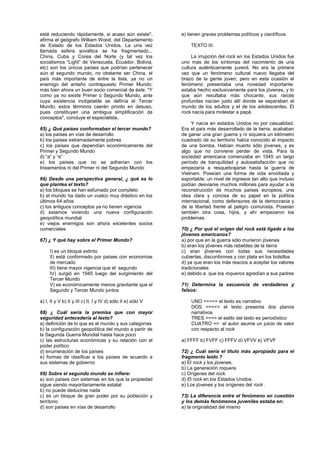 WWW.academiakepler.com
está reduciendo rápidamente, si acaso aún existe",
afirma el geógrafo William Wood, del Departamento
de Estado de los Estados Unidos, La una vez
llamada esfera soviética se ha fragmentado...
China, Cuba y Corea del Norte (y tal vez los
socialismos “Light” de Venezuela, Ecuador, Bolivia,
etc) son los únicos países que podrían pertenecer
aún al segundo mundo, no obstante ser China, el
país más importante de entre la lista, ya no un
enemigo del antaño contrapuesto Primer Mundo;
más bien ahora un buen socio comercial de éste. "Y
como ya no existe Primer o Segundo Mundo, ante
cuya existencia inobjetable se definía el Tercer
Mundo, estos términos caerán pronto en desuso,
pues constituyen una ambigua simplificación de
conceptos", concluye el especialista.
65) ¿ Qué países conformaban el tercer mundo?
a) los países en vías de desarrollo
b) los países extremadamente pobres
c) los países que dependían económicamente del
Primer y Segundo Mundo
d) “a” y “e”
e) los países que no se adherían con los
lineamentos ni del Primer ni del Segundo Mundo
66) Desde una perspectiva general, ¿ qué es lo
que plantea el texto?
a) los bloques se han esfumado por completo
b) el mundo ha dado un vuelco muy drástico en los
últimos 64 años
c) los antiguos conceptos ya no tienen vigencia
d) estamos viviendo una nueva configuración
geopolítica mundial
e) viejos enemigos son ahora excelentes socios
comerciales
67) ¿ Y qué hay sobre el Primer Mundo?
I) es un bloque extinto
II) está conformado por países con economías
de mercado
III) tiene mayor vigencia que el segundo
IV) surgió en 1945 luego del surgimiento del
Tercer Mundo
V) es económicamente menos gravitante que el
Segundo y Tercer Mundo juntos
a) I, II y V b) II y III c) II, I y IV d) sólo II e) sólo V
68) ¿ Cuál sería la premisa que con mayor
seguridad antecedería al texto?
a) definición de lo que es el mundo y sus categorías
b) la configuración geopolítica del mundo a partir de
la Segunda Guerra Mundial hasta hace poco
c) las estructuras económicas y su relación con el
poder político
d) enumeración de los países
e) formas de clasificar a los países de acuerdo a
sus sistemas de gobierno
69) Sobre el segundo mundo se infiere:
a) son países con sistemas en los que la propiedad
sigue siendo mayoritariamente estatal
b) no puede deducirse nada
c) es un bloque de gran poder por su población y
territorio
d) son países en vías de desarrollo
e) tienen graves problemas políticos y científicos
TEXTO III:
La irrupción del rock en los Estados Unidos fue
uno más de los síntomas del nacimiento de una
cultura auténticamente juvenil. No era la primera
vez que un fenómeno cultural nuevo llegaba del
brazo de la gente joven; pero en esta ocasión el
fenómeno presentaba una novedad importante:
estaba hecho exclusivamente para los jóvenes, y lo
que aún resultaba más chocante, sus raíces
profundas nacían justo allí donde se separaban el
mundo de los adultos y el de los adolescentes. El
rock nacía para molestar a papá.
Y nacía en estados Unidos no por casualidad.
Era el país más desarrollado de la tierra; acababan
de ganar una gran guerra y ni siquiera un kilómetro
cuadrado de su territorio había conocido el impacto
de una bomba. Habían muerto sólo jóvenes, y es
algo que no conviene perder de vista. Para la
sociedad americana comenzaba en 1945 un largo
período de tranquilidad y autosatisfacción que no
empezaría a resquebrajarse hasta la guerra de
Vietnam. Poseían una forma de vida envidiada y
exportable; un nivel de ingresos tan alto que incluso
podían desviarse muchos millones para ayudar a la
reconstrucción de muchos países europeos; una
idea clara y concisa de su papel en la política
internacional, como defensores de la democracia y
de la libertad frente al peligro comunista. Poseían
también otra cosa, hijos, y ahí empezaron los
problemas.
70) ¿ Por qué el origen del rock está ligado a los
jóvenes americanos?
a) por que en la guerra sólo murieron jóvenes
b) eran los jóvenes más rebeldes de la tierra
c) eran jóvenes con todas sus necesidades
cubiertas, disconformes y con plata en los bolsillos
d) ya que eran los más reacios a aceptar los valores
tradicionales
e) debido a que los roqueros agredían a sus padres
71) Determina la secuencia de verdaderos y
falsos:
UNO ====> el texto es narrativo
DOS ====> el texto presenta dos planos
narrativos
TRES ===> el estilo del texto es periodístico
CUATRO => el autor asume un juicio de valor
con respecto al rock
a) FFFF b) FVFF c) FFFV d) VFVV e) VFVF
72) ¿ Cuál sería el título más apropiado para el
fragmento leído ?
a) El rock y los jóvenes.
b) La generación roquera.
c) Orígenes del rock.
d) El rock en los Estados Unidos.
e) Los jóvenes y los orígenes del rock .
73) La diferencia entre el fenómeno en cuestión
y los demás fenómenos juveniles estaba en:
a) la originalidad del mismo
 