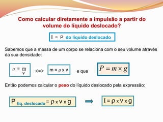 r = m
v
I = P do líquido deslocado
Como calcular diretamente a impulsão a partir do
volume do líquido deslocado?
Então podemos calcular o peso do líquido deslocado pela expressão:
m = r x v
Sabemos que a massa de um corpo se relaciona com o seu volume através
da sua densidade:
gmP 
P liq. deslocado = r x v x g
e que
I = r x v x g
 