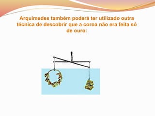 Arquimedes também poderá ter utilizado outra
técnica de descobrir que a coroa não era feita só
de ouro:
 