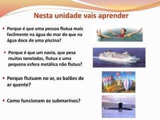  Porque é que um navio, que pesa
muitas toneladas, flutua e uma
pequena esfera metálica não flutua?
 Porque flutuam no ar, os balões de
ar quente?
 Como funcionam os submarinos?
 Porque é que uma pessoa flutua mais
facilmente na água do mar do que na
água doce de uma piscina?
Nesta unidade vais aprender
 