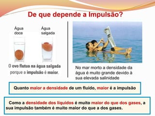 De que depende a Impulsão?
Água
doce
Água
salgada
No mar morto a densidade da
água é muito grande devido à
sua elevada salinidade
Quanto maior a densidade de um fluído, maior é a impulsão
Como a densidade dos líquidos é muito maior do que dos gases, a
sua impulsão também é muito maior do que a dos gases.
 