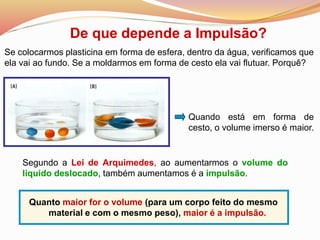De que depende a Impulsão?
Quando está em forma de
cesto, o volume imerso é maior.
Quanto maior for o volume (para um corpo feito do mesmo
material e com o mesmo peso), maior é a impulsão.
Se colocarmos plasticina em forma de esfera, dentro da água, verificamos que
ela vai ao fundo. Se a moldarmos em forma de cesto ela vai flutuar. Porquê?
Segundo a Lei de Arquimedes, ao aumentarmos o volume do
liquido deslocado, também aumentamos é a impulsão.
 