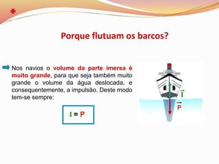 Nos navios o volume da parte imersa é
muito grande, para que seja também muito
grande o volume da água deslocada, e
consequentemente, a impulsão. Deste modo
tem-se sempre:
I = P
Porque flutuam os barcos?
P
I
 