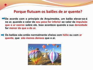 De acordo com o principio de Arquimedes, um balão elevar-se-á
no ar, quando o valor do seu peso for inferior ao valor da impulsão
que o ar exerce sobre ele. Isso acontece quando a sua densidade
for menor do que a do ar.
Porque flutuam os balões de ar quente?
Os balões são então normalmente cheios com hélio ou com ar
quente, que são menos densos que o ar.
 