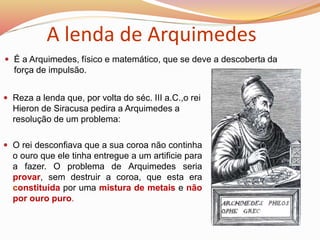  É a Arquimedes, físico e matemático, que se deve a descoberta da
força de impulsão.
 Reza a lenda que, por volta do séc. III a.C.,o rei
Hieron de Siracusa pedira a Arquimedes a
resolução de um problema:
A lenda de Arquimedes
 O rei desconfiava que a sua coroa não continha
o ouro que ele tinha entregue a um artificie para
a fazer. O problema de Arquimedes seria
provar, sem destruir a coroa, que esta era
constituída por uma mistura de metais e não
por ouro puro.
 
