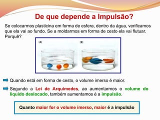 De que depende a Impulsão?
Quando está em forma de cesto, o volume imerso é maior.
Quanto maior for o volume imerso, maior é a impulsão
Se colocarmos plasticina em forma de esfera, dentro da água, verificamos
que ela vai ao fundo. Se a moldarmos em forma de cesto ela vai flutuar.
Porquê?
Segundo a Lei de Arquimedes, ao aumentarmos o volume do
liquido deslocado, também aumentamos é a impulsão.
 