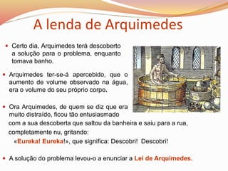  Certo dia, Arquimedes terá descoberto
a solução para o problema, enquanto
tomava banho.
 A solução do problema levou-o a enunciar a Lei de Arquimedes.
 Ora Arquimedes, de quem se diz que era
muito distraído, ficou tão entusiasmado
A lenda de Arquimedes
 Arquimedes ter-se-á apercebido, que o
aumento de volume observado na água,
era o volume do seu próprio corpo.
com a sua descoberta que saltou da banheira e saiu para a rua,
completamente nu, gritando:
«Eureka! Eureka!», que significa: Descobri! Descobri!
 