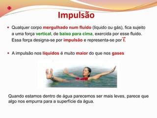  Qualquer corpo mergulhado num fluido (liquido ou gás), fica sujeito
a uma força vertical, de baixo para cima, exercida por esse fluido.
Essa força designa-se por impulsão e representa-se por I.
Quando estamos dentro de água parecemos ser mais leves, parece que
algo nos empurra para a superfície da água.
Impulsão
 A impulsão nos líquidos é muito maior do que nos gases
 