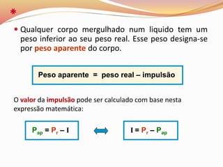  Qualquer corpo mergulhado num liquido tem um
peso inferior ao seu peso real. Esse peso designa-se
por peso aparente do corpo.
Pap = Pr – I I = Pr – Pap
Peso aparente = peso real – impulsão
O valor da impulsão pode ser calculado com base nesta
expressão matemática:
 