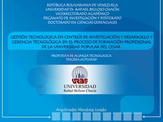 REPÚBLICA BOLIVARIANA DE VENEZUELA
UNIVERSIDAD Dr. RAFAEL BELLOSO CHACÍN
VICERRECTORADO ACADÉMICO
DECANATO DE INVESTIGACIÓN Y POSTGRADO
DOCTORADO EN CIENCIAS GERENCIALES

GESTIÓN TECNOLOGICA EN CENTROS DE INVESTIGACIÓN Y DESARROLLO Y
GERENCIA TECNOLÓGICA EN EL PROCESO DE FORMACIÓN PROFESIONAL
DE LA UNIVERSIDAD POPULAR DEL CESAR.
PROPUESTA DE ALIANZA TECNOLOGICA
TERCERA ACTIVIDAD

Arquímedes Mendoza Jurado

 