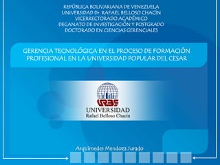 REPÚBLICA BOLIVARIANA DE VENEZUELA
UNIVERSIDAD Dr. RAFAEL BELLOSO CHACÍN
VICERRECTORADO ACADÉMICO
DECANATO DE INVESTIGACIÓN Y POSTGRADO
DOCTORADO EN CIENCIAS GERENCIALES

GERENCIA TECNOLÓGICA EN EL PROCESO DE FORMACIÓN
PROFESIONAL EN LA UNIVERSIDAD POPULAR DEL CESAR

Arquímedes Mendoza Jurado

 