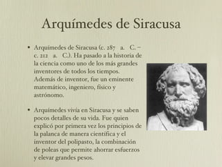 Arquímedes de Siracusa Arquímedes de Siracusa (c. 287 a. C. – c. 212 a. C.). Ha pasado a la historia de la ciencia como uno de los más grandes inventores de todos los tiempos. Además de inventor, fue un eminente matemático, ingeniero, físico y astrónomo. Arquímedes vivía en Siracusa y se saben pocos detalles de su vida. Fue quien explicó por primera vez los principios de la palanca de manera científica y el inventor del polipasto, la combinación de poleas que permite ahorrar esfuerzos y elevar grandes pesos.  