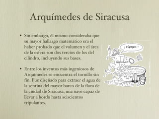 Arquímedes de Siracusa Sin embargo, él mismo consideraba que su mayor hallazgo matemático era el haber probado que el volumen y el área de la esfera son dos tercios de los del cilindro, incluyendo sus bases.  Entre los inventos más ingeniosos de Arquímedes se encuentra el tornillo sin fin. Fue diseñado para extraer el agua de la sentina del mayor barco de la flota de la ciudad de Siracusa, una nave capaz de llevar a bordo hasta seiscientos tripulantes.  