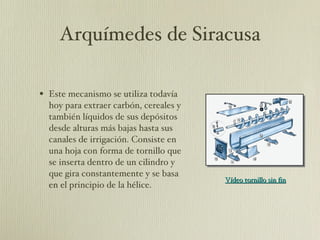 Arquímedes de Siracusa Este mecanismo se utiliza todavía hoy para extraer carbón, cereales y también líquidos de sus depósitos desde alturas más bajas hasta sus canales de irrigación. Consiste en una hoja con forma de tornillo que se inserta dentro de un cilindro y que gira constantemente y se basa en el principio de la hélice.  Vídeo tornillo sin fin 