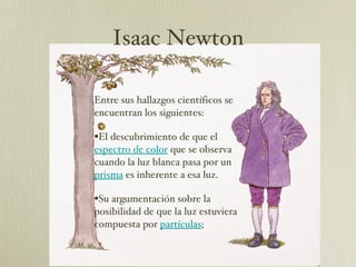 Entre sus hallazgos científicos se encuentran los siguientes:  El descubrimiento de que el  espectro de color  que se observa cuando la luz blanca pasa por un  prisma  es inherente a esa luz.  Su argumentación sobre la posibilidad de que la luz estuviera compuesta por  partículas ; Isaac Newton 