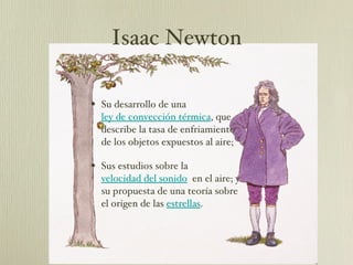 Su desarrollo de una  ley de convección térmica , que describe la tasa de enfriamiento de los objetos expuestos al aire;  Sus estudios sobre la  velocidad del sonido   en el aire; y su propuesta de una teoría sobre el origen de las  estrellas . Isaac Newton 