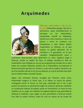 8102600ArquímedesArquímedes<br />-190510414000(Siracusa, actual Italia, h. 287 a.C.-id., 212 a.C.) Matemático griego. Hijo de un astrónomo, quien probablemente le introdujo en las matemáticas, Arquímedes estudió en Alejandría, donde tuvo como maestro a Conón de Samos y entró en contacto con Eratóstenes; a este último dedicó Arquímedes su Método, en el que expuso su genial aplicación de la mecánica a la geometría, en la que «pesaba» imaginariamente áreas y volúmenes desconocidos para determinar su valor. Regresó luego a Siracusa, donde se dedicó de lleno al trabajo científico. La idea de Arquímedes está reflejada en una de las proposiciones iniciales de su obra Sobre los cuerpos flotantes, pionera de la hidrostática; corresponde al famoso principio que lleva su nombre y, como allí se explica, haciendo uso de él es posible calcular la ley de una aleación, lo cual le permitió descubrir que el orfebre había cometido fraude.<br />Según otra anécdota famosa, recogida por Plutarco, entre otros, Arquímedes aseguró al tirano que, si le daban un punto de apoyo, conseguiría mover la Tierra; se cree que, exhortado por el rey a que pusiera en práctica su aseveración, logró sin esfuerzo aparente, mediante un complicado sistema de poleas, poner en movimiento un navío de tres mástiles con su carga. Son célebres los ingenios bélicos cuya paternidad le atribuye la tradición y que, según se dice, permitieron a Siracusa resistir tres años el asedio romano, antes de caer en manos de las tropas de Marcelo; también se cuenta que, contraviniendo órdenes expresas del general romano, un soldado mató a Arquímedes por resistirse éste a abandonar la resolución de un problema matemático en el que estaba inmerso, escena perpetuada en un mosaico hallado en Herculano.<br />Esta pasión de Arquímedes por la erudición, que le causó la muerte, fue también la que, en vida, se dice que hizo que hasta se olvidara de comer y que soliera entretenerse trazando dibujos geométricos en las cenizas del hogar o incluso, al ungirse, en los aceites que cubrían su piel. Esta imagen contrasta con la del inventor de máquinas de guerra del que hablan Polibio y Tito Livio; pero, como señala Plutarco, su interés por esa maquinaria estribó únicamente en el hecho de que planteó su diseño como mero entretenimiento intelectual.<br />El esfuerzo de Arquímedes por convertir la estática en un cuerpo doctrinal riguroso es comparable al realizado por Euclides con el mismo propósito respecto a la geometría; esfuerzo que se refleja de modo especial en dos de sus libros: en los Equilibrios planos fundamentó la ley de la palanca, deduciéndola a partir de un número reducido de postulados, y determinó el centro de gravedad de paralelogramos, triángulos, trapecios, y el de un segmento de parábola. En la obra Sobre la esfera y el cilindro utilizó el método denominado de exhaustivo, precedente del cálculo integral, para determinar la superficie de una esfera y para establecer la relación entre una esfera y el cilindro circunscrito en ella. Este último resultado pasó por ser su teorema favorito, que por expreso deseo suyo se grabó sobre su tumba, hecho gracias al cual Cicerón pudo recuperar la figura de Arquímedes cuando ésta había sido ya olvidada<br />111188571120Anécdota Anécdota <br />Sólo se conocen una serie de anécdotas. La más divulgada la relata Vitrubio y se refiere al método que utilizó para comprobar si existió fraude en la confección de una corona de oro encargada por Hierón II, tirano de Siracusa y protector de Arquímedes, quizás incluso pariente suyo. Hallándose en un establecimiento de baños, advirtió que el agua desbordaba de la bañera a medida que se iba introduciendo en ella; esta observación le inspiró la idea que le permitió resolver la cuestión que le planteó el tirano. Se cuenta que, impulsado por la alegría, corrió desnudo por las calles de Siracusa hacia su casa gritando «Eureka! Eureka!», es decir, « ¡Lo encontré! ¡Lo encontré!».<br />224155137388Legado a la humanidadLegado a la humanidad<br />Arquímedes Matemático y geómetra griego, considerado el más notable científico y matemático de la antigüedad, es recordado por el Principio de Arquímedes y por sus aportes a la cuadratura del círculo, el estudio de la palanca, el tornillo de Arquímedes, la espiral de Arquímedes y otros aportes a la matemática, la ingeniería y la geometría.<br />Aunque probablemente su contribución científica más conocida sea el principio de la hidrostática que lleva su nombre, el Principio de Arquímedes, no fueron menos notables sus disquisiciones acerca de la cuadratura del círculo, el descubrimiento de la relación aproximada entre la circunferencia y su diámetro, relación que se designa hoy día con la letra griega π (pi).<br />