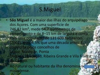 S.Miguel
• São Miguel é a maior das ilhas do arquipélago
  dos Açores. Com uma superfície de
  746,82 km², mede 64,7 quilómetros de
  comprimento e de 8–15 km de largura e conta
  com uma população de 131 609 habitantes
  (2001), mais 4,5% que uma década antes. É
  composta pelos concelhos de
  Lagoa, Nordeste, Ponta
  Delgada, Povoação, Ribeira Grande e Vila Franca
  do Campo.
• Ao natural ou habitante da ilha denomina-se
  micaelense.
 