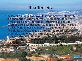 Ilha Terceira
• A Terceira é uma das nove ilhas dos Açores, integrante
  do chamado "Grupo Central". O seu nome pode ser
  uma alusão a ter sido esta a "terceira" das ilhas do
  arquipélago a ser descoberta, após as de Santa Maria e
  de São Miguel mas sabe-se que o seu nome inicial era
  ilha de Jesus Cristo e que os primeiros colonizadores
  eram de origem judaica e que esse facto poderá ter
  ditado a alteração do nome da ilha. A ilha
  desempenhou papel de grande importância no
  estabelecimento e manutenção do Império
  Português, devido à sua localização geográfica em
  pleno Atlântico Norte.
 