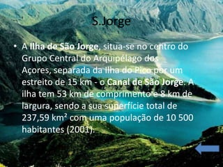 S.Jorge
• A Ilha de São Jorge, situa-se no centro do
  Grupo Central do Arquipélago dos
  Açores, separada da Ilha do Pico por um
  estreito de 15 km - o Canal de São Jorge. A
  ilha tem 53 km de comprimento e 8 km de
  largura, sendo a sua superfície total de
  237,59 km² com uma população de 10 500
  habitantes (2001).
 