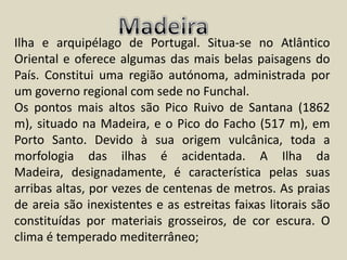 MadeiraIlha e arquipélago de Portugal. Situa-se no Atlântico Oriental e oferece algumas das mais belas paisagens do País. Constitui uma região autónoma, administrada por um governo regional com sede no Funchal.Os pontos mais altos são Pico Ruivo de Santana (1862 m), situado na Madeira, e o Pico do Facho (517 m), em Porto Santo. Devido à sua origem vulcânica, toda a morfologia das ilhas é acidentada. A Ilha da Madeira, designadamente, é característica pelas suas arribas altas, por vezes de centenas de metros. As praias de areia são inexistentes e as estreitas faixas litorais são constituídas por materiais grosseiros, de cor escura. O clima é temperado mediterrâneo;
