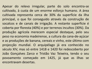Apesar do relevo irregular, parte do solo encontra-se cultivado, à custa de um enorme esforço humano. A área cultivada representa cerca de 30% da superfície da ilha principal, o que foi conseguido através da construção de socalcos e de canais de irrigação. A restante superfície é coberta por floresta (40%) e por terrenos incultos (30%). Da produção agrícola merecem especial destaque, pelo seu peso na economia madeirense, a cultura da cana-de-açúcar e as produções de banana, cereais e vinho, este último com projecção mundial. O arquipélago já era conhecido no século XIV, mas só entre 1418 e 1420 foi redescoberto por João Gonçalves Zarco e Tristão Vaz Teixeira, tendo o seu povoamento começado em 1425, já que as ilhas se encontravam desertas.
