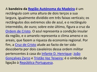 A bandeira da Região Autónoma da Madeira é um rectângulo com uma altura de dois terços a sua largura, igualmente dividido em três faixas verticais; os rectângulos dos extremos são de azul, e o rectângulo intermédio, de ouro; sobre este último, figura a cruz da Ordem de Cristo. O azul representa a condição insular da região, e o amarelo representa o clima ameno e os areais, que fazem a riqueza da economia regional. Por fim, a Cruz de Cristo alude ao facto de ter sido descoberta por dois cavaleiros dessa ordem militar pertencentes à casa do Infante D. Henrique: João Gonçalves Zarco e Tristão Vaz Teixeira; é o símbolo de ligação à República Portuguesa.