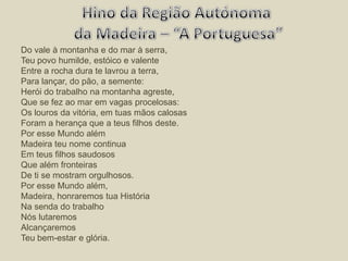 Do vale à montanha e do mar à serra, Teu povo humilde, estóico e valente Entre a rocha dura te lavrou a terra, Para lançar, do pão, a semente: Herói do trabalho na montanha agreste, Que se fez ao mar em vagas procelosas: Os louros da vitória, em tuas mãos calosas Foram a herança que a teus filhos deste. Por esse Mundo além Madeira teu nome continua Em teus filhos saudosos Que além fronteiras De ti se mostram orgulhosos. Por esse Mundo além, Madeira, honraremos tua História Na senda do trabalho Nós lutaremos Alcançaremos Teu bem-estar e glória. Hino da Região Autónoma da Madeira – “A Portuguesa”