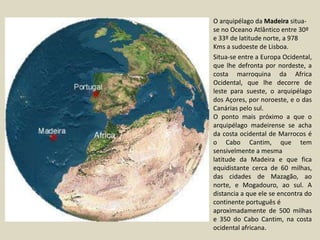 O arquipélago da Madeira situa-se no Oceano Atlântico entre 30º e 33º de latitude norte, a 978 Kms a sudoeste de Lisboa.Situa-se entre a Europa Ocidental, que lhe defronta por nordeste, a costa marroquina da Africa Ocidental, que lhe decorre de leste para sueste, o arquipélago dos Açores, por noroeste, e o das Canárias pelo sul. O ponto mais próximo a que o arquipélago madeirense se acha da costa ocidental de Marrocos é o Cabo Cantim, que tem sensivelmente a mesma latitude da Madeira e que fica equidistante cerca de 60 milhas, das cidades de Mazagão, ao norte, e Mogadouro, ao sul. Adistancia a que ele se encontra do continente português é aproximadamente de 500 milhas e 350 do Cabo Cantim, na costa ocidental africana. 