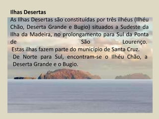 Ilhas DesertasAs Ilhas Desertas são constituídas por três ilhéus (Ilhéu Chão, Deserta Grande e Bugio) situados a Sudeste da Ilha da Madeira, no prolongamento para Sul da Ponta de  São Lourenço.  Estas ilhas fazem parte do município de Santa Cruz.De Norte para Sul, encontram-se o Ilhéu Chão, a Deserta Grande e o Bugio. 