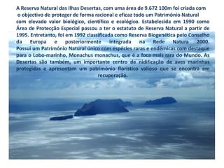 A Reserva Natural das Ilhas Desertas, com uma área de 9.672 100m foi criada com o objectivo de proteger de forma racional e eficaz todo um Património Natural com elevado valor biológico, científico e ecológico. Estabelecida em 1990 como Área de Protecção Especial passou a ter o estatuto de Reserva Natural a partir de 1995. Entretanto, foi em 1992 classificada como Reserva Biogenética pelo Conselho da Europa e posteriormente integrada na Rede Natura 2000.Possui um Património Natural único com espécies raras e endémicas com destaque para o Lobo-marinho, Monachusmonachus, que é a foca mais rara do Mundo. As Desertas são também, um importante centro de nidificação de aves marinhas protegidas e apresentam um património florístico valioso que se encontra em recuperação.