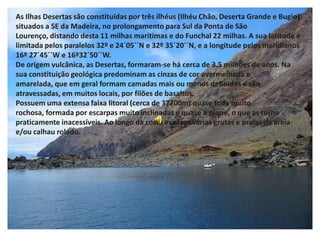 As Ilhas Desertas são constituídas por três ilhéus (Ilhéu Chão, Deserta Grande e Bugio) situados a SE da Madeira, no prolongamento para Sul da Ponta de São Lourenço, distando desta 11 milhas marítimas e do Funchal 22 milhas. A sua latitude é limitada pelos paralelos 32º e 24´05´´N e 32º 35´20´´N, e a longitude pelos meridianos 16º 27´45´´W e 16º32´50´´W. De origem vulcânica, as Desertas, formaram-se há cerca de 3.5 milhões de anos. Na sua constituição geológica predominam as cinzas de cor avermelhada e amarelada, que em geral formam camadas mais ou menos definidas e são atravessadas, em muitos locais, por filões de basaltos. Possuem uma extensa faixa litoral (cerca de 37700m) quase toda muito rochosa, formada por escarpas muito inclinadas e quase a pique, o que as torna praticamente inacessíveis. Ao longo da costa existem várias grutas e praias de areia e/ou calhau rolado.